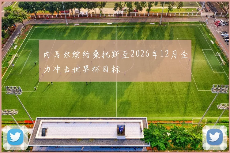 内马尔续约桑托斯至2026年12月全力冲击世界杯目标
