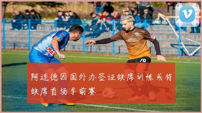 阿连德因国外办签证缺席训练或将缺席首场季前赛