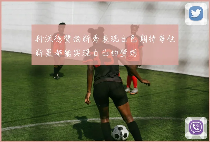 科沃德赞扬新秀表现出色期待每位新星都能实现自己的梦想
