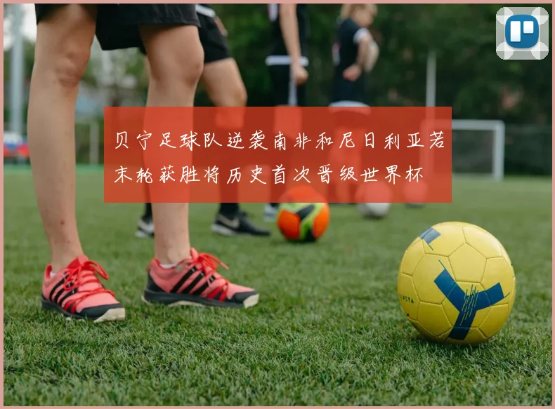 贝宁足球队逆袭南非和尼日利亚若末轮获胜将历史首次晋级世界杯