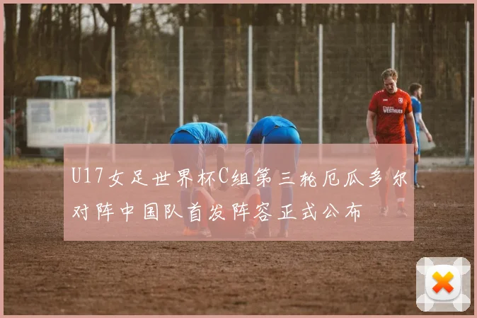 U17女足世界杯C组第三轮厄瓜多尔对阵中国队首发阵容正式公布
