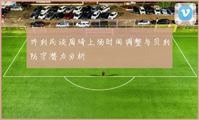 许利民谈周琦上场时间调整与贝利防守潜力分析
