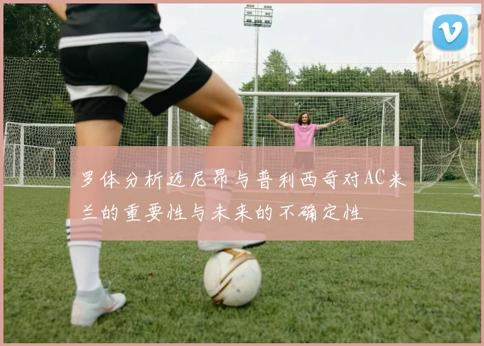 罗体分析迈尼昂与普利西奇对AC米兰的重要性与未来的不确定性