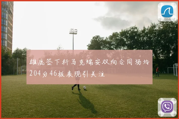 雄鹿签下科马克瑞安双向合同场均204分46板表现引关注