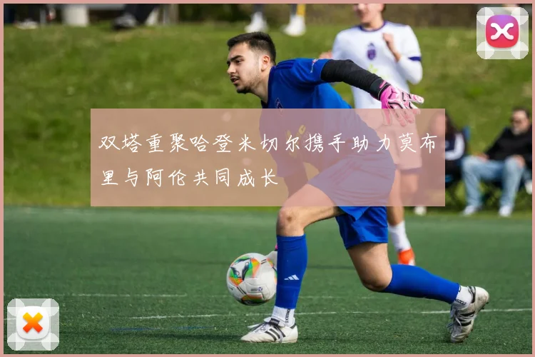 双塔重聚哈登米切尔携手助力莫布里与阿伦共同成长