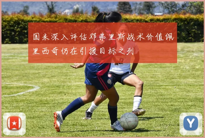 国米深入评估邓弗里斯战术价值佩里西奇仍在引援目标之列