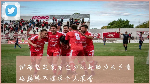 伊布坚定表示全力以赴助力米兰重返巅峰不追求个人荣誉