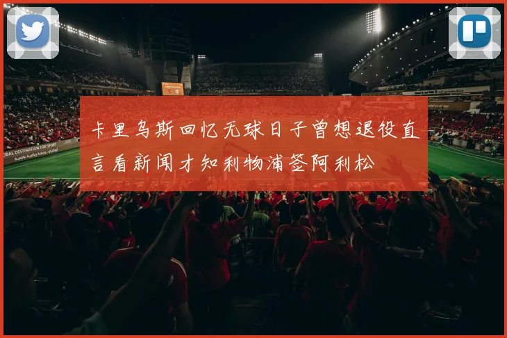 卡里乌斯回忆无球日子曾想退役直言看新闻才知利物浦签阿利松