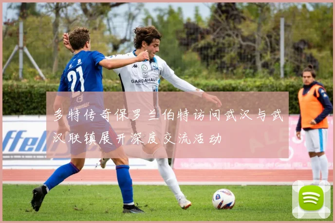 多特传奇保罗兰伯特访问武汉与武汉联镇展开深度交流活动