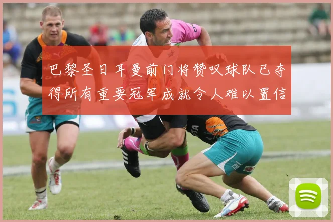 巴黎圣日耳曼前门将赞叹球队已夺得所有重要冠军成就令人难以置信