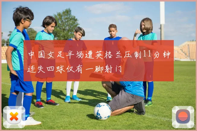 中国女足半场遭英格兰压制11分钟连失四球仅有一脚射门