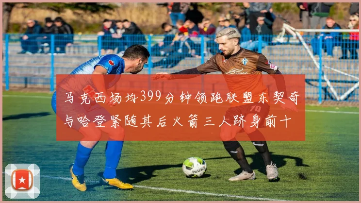 马克西场均399分钟领跑联盟东契奇与哈登紧随其后火箭三人跻身前十