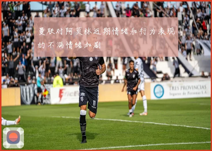 曼联对阿莫林近期情绪和行为表现的不满情绪加剧
