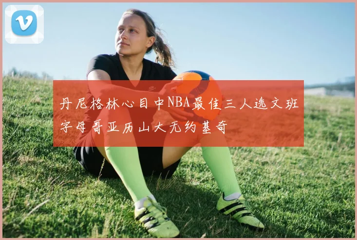 丹尼格林心目中NBA最佳三人选文班字母哥亚历山大无约基奇